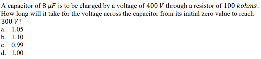 A capacitor of 8 µF is to be charged by a voltage of 400 V through a resistor of 100 kohms.
How long will it take for the voltage across the capacitor from its initial zero value to reach
300 V?
а. 1.05
b. 1.10
с. 0.99
d. 1.00
