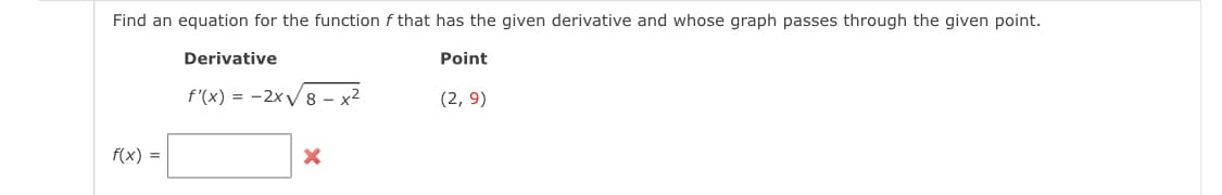 Find an equation for the function f that has the given derivative and whose graph passes through the given point.
Derivative
Point
f'(x) = -2xV 8 – x2
(2, 9)
f(x) =
