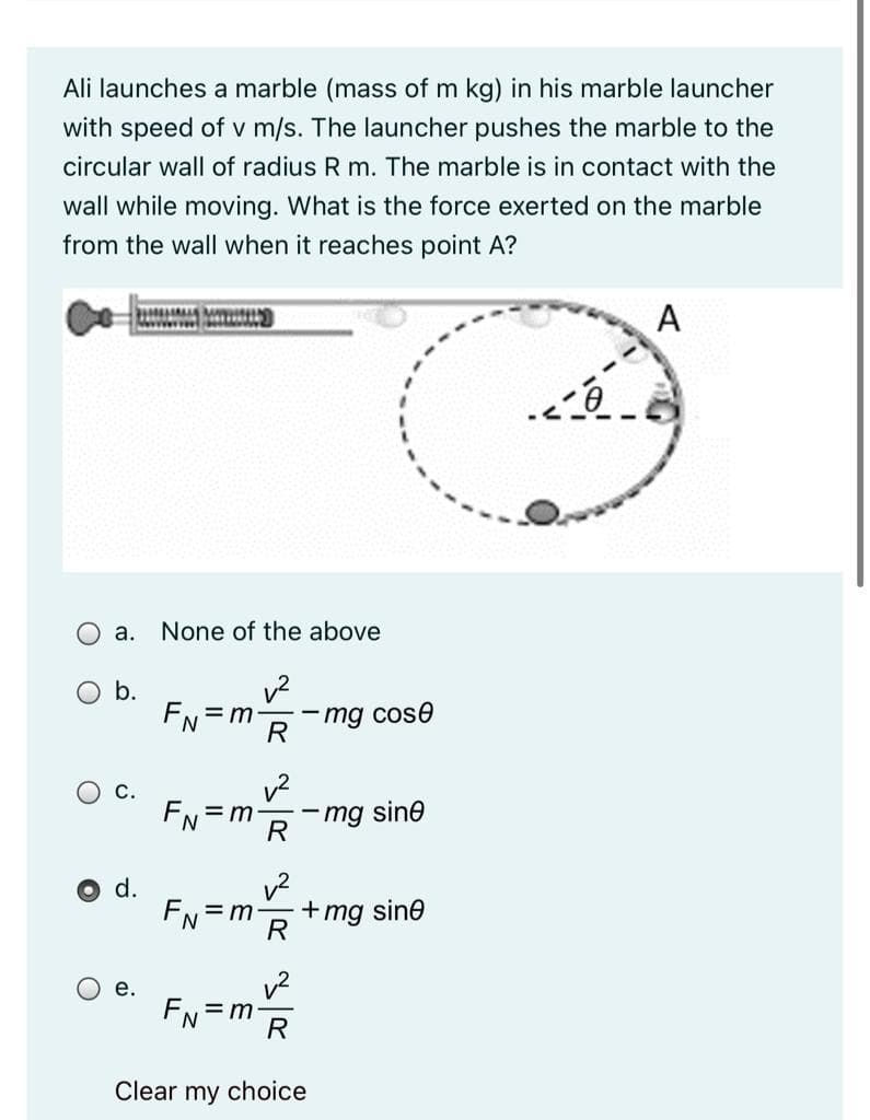 Ali launches a marble (mass of m kg) in his marble launcher
with speed of v m/s. The launcher pushes the marble to the
circular wall of radius R m. The marble is in contact with the
wall while moving. What is the force exerted on the marble
from the wall when it reaches point A?
A
а.
None of the above
b.
FN=r
mg cose
R
EN = m
mg sine
R
FN
+mg sine
R
= m
v2
= m
R
е.
FN
Clear my choice
d.
