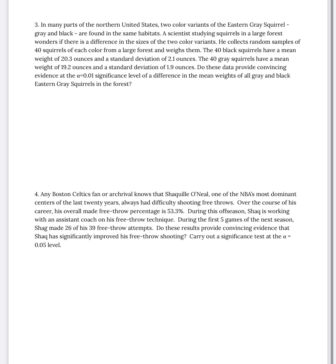 3. In many parts of the northern United States, two color variants of the Eastern Gray Squirrel -
gray and black - are found in the same habitats. A scientist studying squirrels in a large forest
wonders if there is a difference in the sizes of the two color variants. He collects random samples of
40 squirrels of each color from a large forest and weighs them. The 40 black squirrels have a mean
weight of 20.3 ounces and a standard deviation of 2.1 ounces. The 40 gray squirrels have a mean
weight of 19.2 ounces and a standard deviation of 1.9 ounces. Do these data provide convincing
evidence at the a=0.01 significance level of a difference in the mean weights of all gray and black
Eastern Gray Squirrels in the forest?
4. Any Boston Celtics fan or archrival knows that Shaquille O'Neal, one of the NBA's most dominant
centers of the last twenty years, always had difficulty shooting free throws. Over the course of his
career, his overall made free-throw percentage is 53.3%. During this offseason, Shaq is working
with an assistant coach on his free-throw technique. During the first 5 games of the next season,
Shag made 26 of his 39 free-throw attempts. Do these results provide convincing evidence that
Shaq has significantly improved his free-throw shooting? Carry out a significance test at the a =
0.05 level.
