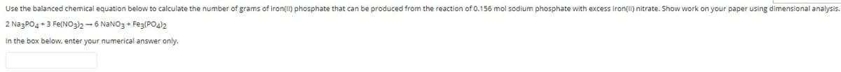 Use the balanced chemical equation below to calculate the number of grams of iron(II) phosphate that can be produced from the reaction of 0.156 mol sodium phosphate with excess iron(II) nitrate. Show work on your paper using dimensional analysis.
2 NazPO4 + 3 Fe(NO3)2 - 6 NANO3 + Feg(PO4)2
In the box below, enter your numerical answer only.
