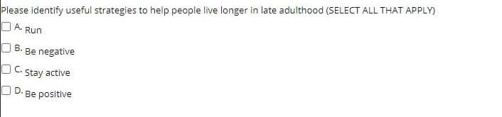 Please identify useful strategies to help people live longer in late adulthood (SELECT ALL THAT APPLY)
O A.
Run
O B.
Be negative
O C. Stay active
O D. Be positive
