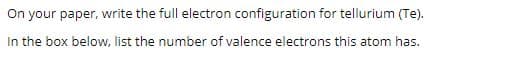 On your paper, write the full electron configuration for tellurium (Te).
In the box below, list the number of valence electrons this atom has.
