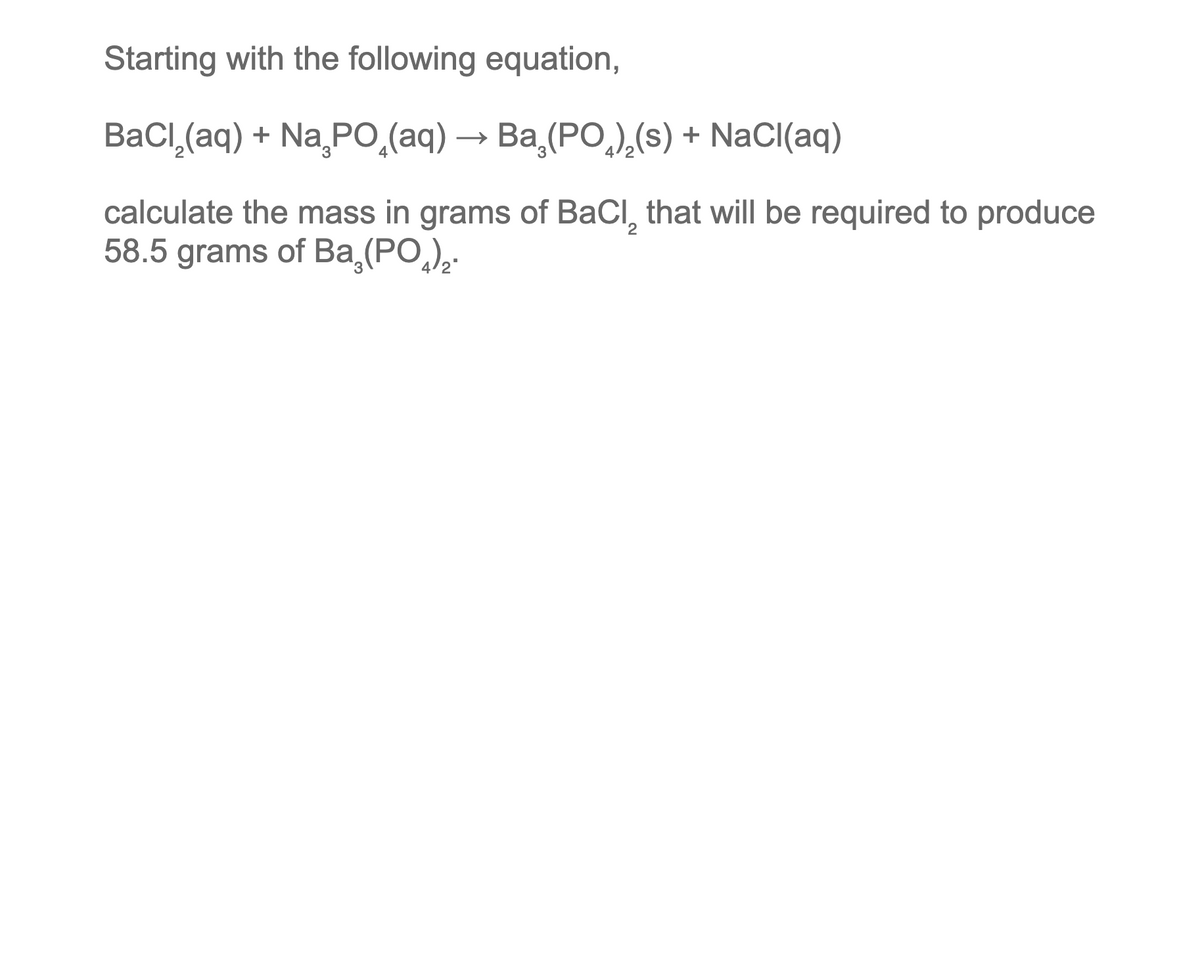 Starting with the following equation,
BaCl,(aq) + NaşPO,(aq) → Ba,(PO,),(s) + NaCl(aq)
calculate the mass in grams of BaCl₂ that will be required to produce
58.5 grams of Ba₂(PO).
2