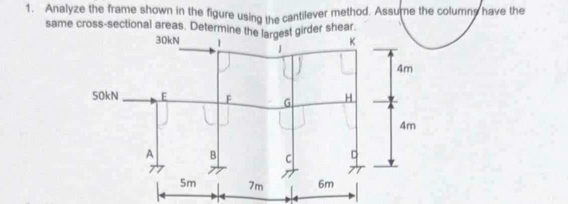 1. Analyze the frame shown in the figure using the cantilever method. Assume the columns have the
same cross-sectional areas. Determine the largest girder shear.
30kN
1
50kN
A
^
K
4m
H
4m
5m
7m
6m