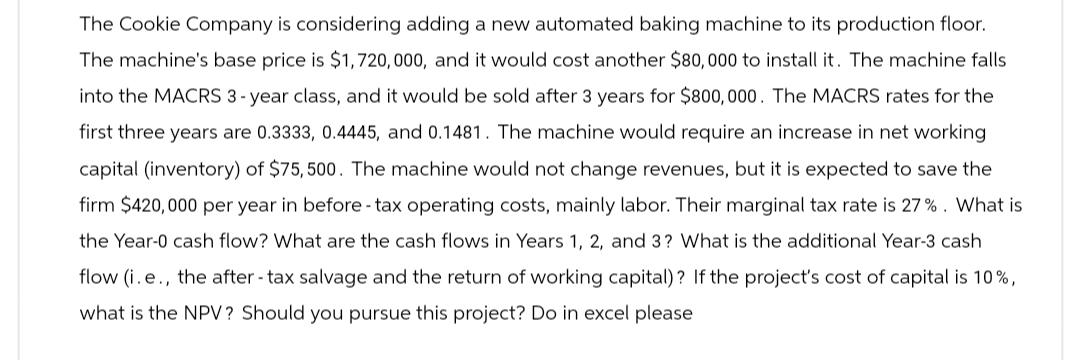 The Cookie Company is considering adding a new automated baking machine to its production floor.
The machine's base price is $1,720,000, and it would cost another $80,000 to install it. The machine falls
into the MACRS 3-year class, and it would be sold after 3 years for $800,000. The MACRS rates for the
first three years are 0.3333, 0.4445, and 0.1481. The machine would require an increase in net working
capital (inventory) of $75,500. The machine would not change revenues, but it is expected to save the
firm $420,000 per year in before - tax operating costs, mainly labor. Their marginal tax rate is 27%. What is
the Year-0 cash flow? What are the cash flows in Years 1, 2, and 3? What is the additional Year-3 cash
flow (i.e., the after-tax salvage and the return of working capital)? If the project's cost of capital is 10%,
what is the NPV? Should you pursue this project? Do in excel please
