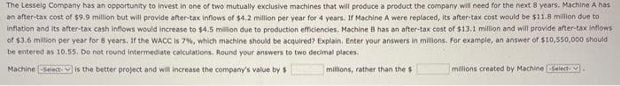 The Lesseig Company has an opportunity to invest in one of two mutually exclusive machines that will produce a product the company will need for the next 8 years. Machine A has
an after-tax cost of $9.9 million but will provide after-tax inflows of $4.2 million per year for 4 years. If Machine A were replaced, its after-tax cost would be $11.8 million due to
inflation and its after-tax cash inflows would increase to $4.5 million due to production efficiencies, Machine B has an after-tax cost of $13.1 million and will provide after-tax inflows
of $3.6 million per year for 8 years. If the WACC is 7%, which machine should be acquired? Explain. Enter your answers in millions. For example, an answer of $10,550,000 should
be entered as 10.55. Do not round intermediate calculations. Round your answers to two decimal places.
Machine -Select- is the better project and will increase the company's value by $
millions, rather than the s
millions created by Machine -Select-.