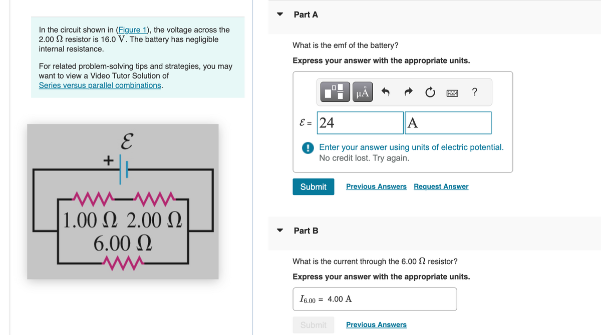 In the circuit shown in (Figure 1), the voltage across the
2.00 resistor is 16.0 V. The battery has negligible
internal resistance.
For related problem-solving tips and strategies, you may
want to view a Video Tutor Solution of
Series versus parallel combinations.
Part A
What is the emf of the battery?
Express your answer with the appropriate units.
+
E
-w-ww-
1.00 Ω 2.00 Ω
6.00 Ω
на
?
ε = 24
A
Enter your answer using units of electric potential.
No credit lost. Try again.
Submit
Previous Answers Request Answer
Part B
What is the current through the 6.00 resistor?
Express your answer with the appropriate units.
16.00
= 4.00 A
Submit
Previous Answers