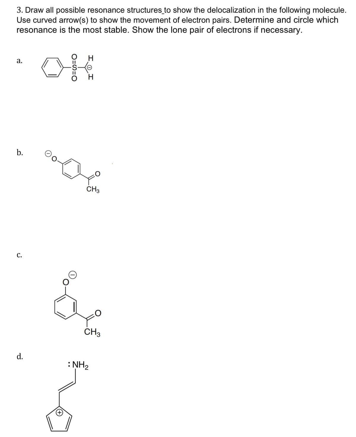 3. Draw all possible resonance structures to show the delocalization in the following molecule.
Use curved arrow(s) to show the movement of electron pairs. Determine and circle which
resonance is the most stable. Show the lone pair of electrons if necessary.
a.
b.
C.
d.
CH3
å
(+)
CH3
: NH₂