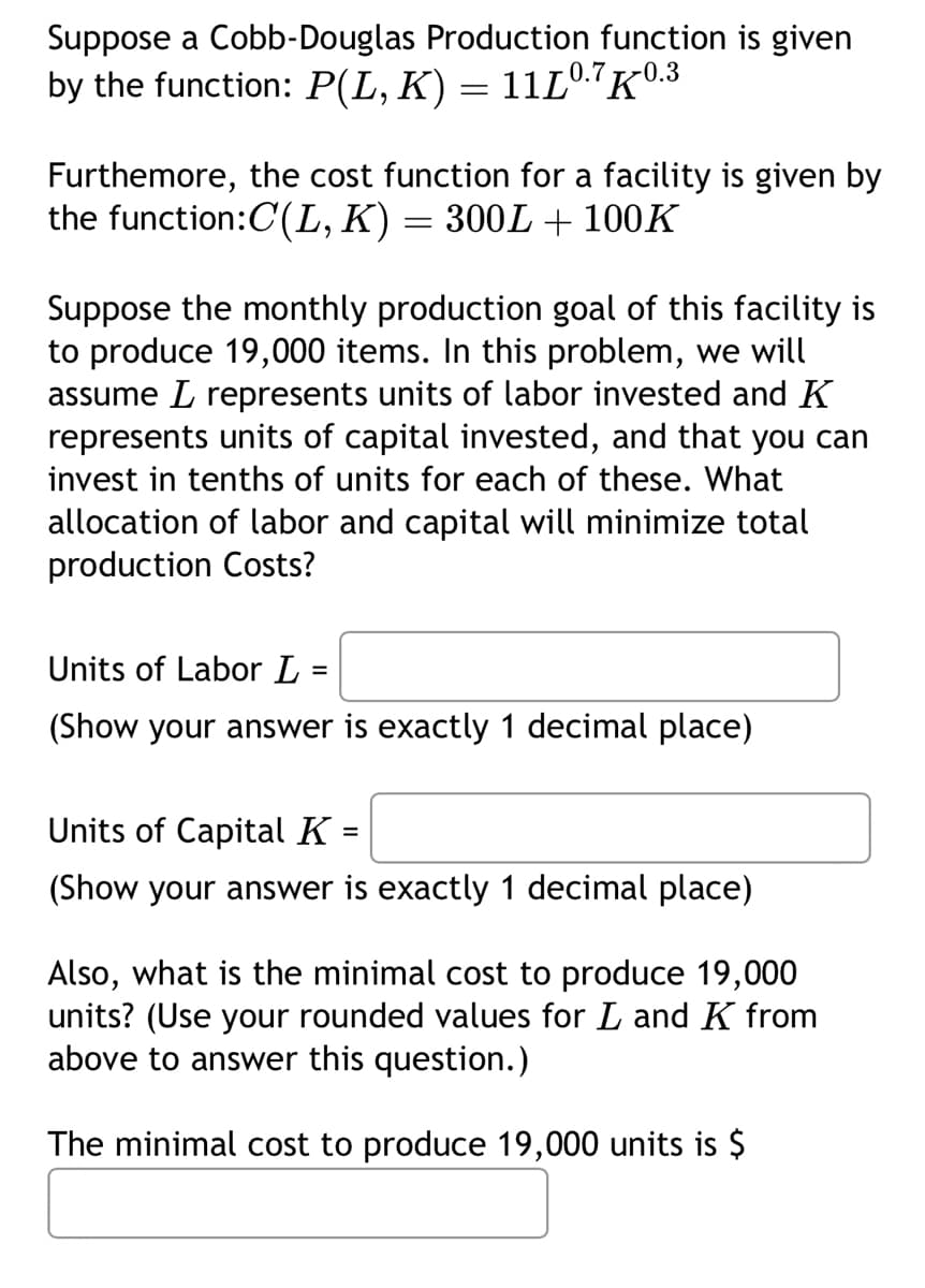 Suppose a Cobb-Douglas Production function is given
by the function: P(L, K) = 11Lº.7K0.3
Furthemore, the cost function for a facility is given by
the function:C(L, K) = 300L + 100K
Suppose the monthly production goal of this facility is
to produce 19,000 items. In this problem, we will
assume represents units of labor invested and K
represents units of capital invested, and that you can
invest in tenths of units for each of these. What
allocation of labor and capital will minimize total
production Costs?
Units of Labor L =
(Show your answer is exactly 1 decimal place)
Units of Capital K
=
(Show your answer is exactly 1 decimal place)
Also, what is the minimal cost to produce 19,000
units? (Use your rounded values for L and K from
above to answer this question.)
The minimal cost to produce 19,000 units is $