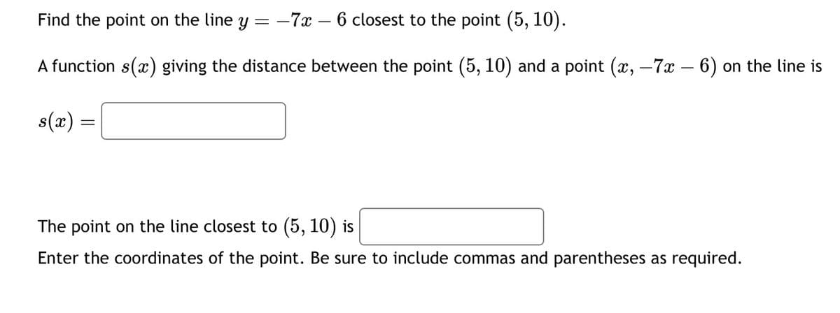 **Problem Statement:**

Find the point on the line \( y = -7x - 6 \) closest to the point \( (5, 10) \).

**Function Description:**

A function \( s(x) \) giving the distance between the point \( (5, 10) \) and a point \( (x, -7x - 6) \) on the line is:

\[ s(x) = \]

**Solution:**

The point on the line closest to \( (5, 10) \) is \(\_\_\_\_\_\_\_\_\_\_\_\_\_ \).

Enter the coordinates of the point. Be sure to include commas and parentheses as required.