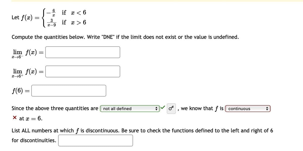 Let f(x)
=
lim f(x) =
x→6-
lim_ƒ(x) =
x→6+
Compute the quantities below. Write "DNE" if the limit does not exist or the value is undefined.
ƒ(6) =
X
3
x-9
X at x =
if x < 6
if x > 6
Since the above three quantities are not all defined
= 6.
we know that f is continuous
"
+
List ALL numbers at which f is discontinuous. Be sure to check the functions defined to the left and right of 6
for discontinuities.