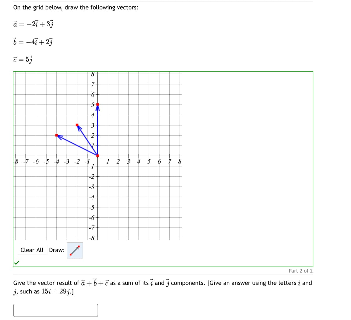 On the grid below, draw the following vectors:
a
-21+ 3j
b = −4+2j
c = 57
8
7
6
5
4
3
2
-8-7-6
-4-3-2-1
-1
-2
-3
-4
-5
-6
-7
-8 +
Clear All Draw:
2
a
8
Part 2 of 2
Give the vector result of a + b + c as a sum of its i and j components. [Give an answer using the letters į and
j, such as 15i 29j.]