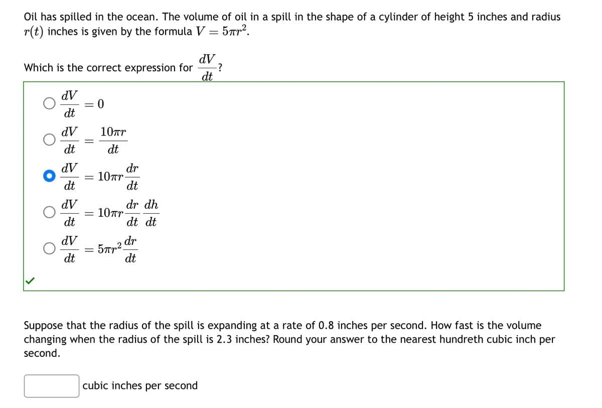 Oil has spilled in the ocean. The volume of oil in a spill in the shape of a cylinder of height 5 inches and radius
r(t) inches is given by the formula V
5пр2.
=
Which is the correct expression for
dV
dt
dV
dt
dV
dt
dV
dt
dV
dt
-
0
10πη
dt
10πη.
10πη
dr
dt
5пр2
dr dh
dt dt
dr
dt
dV
cubic inches per second
dt
-?
Suppose that the radius of the spill is expanding at a rate of 0.8 inches per second. How fast is the volume
changing when the radius of the spill is 2.3 inches? Round your answer to the nearest hundreth cubic inch per
second.