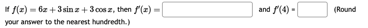 If f(x)
your answer to the nearest hundredth.)
=
6x + 3 sin x + 3 cos x, then f'(x)
=
and f'(4) =
(Round