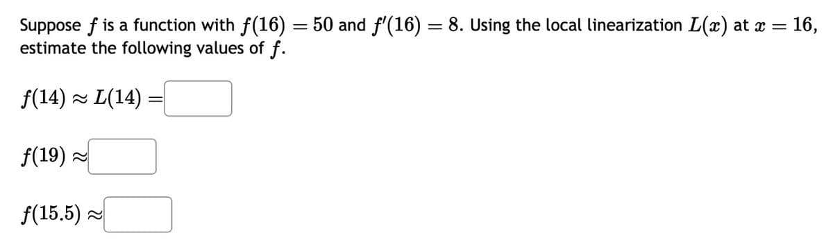 Suppose f is a function with f(16)
estimate the following values of f.
f(14) ~ L(14):
f(19) ~
f(15.5)~
-
=
50 and f'(16) = 8. Using the local linearization L(x) at x = 16,