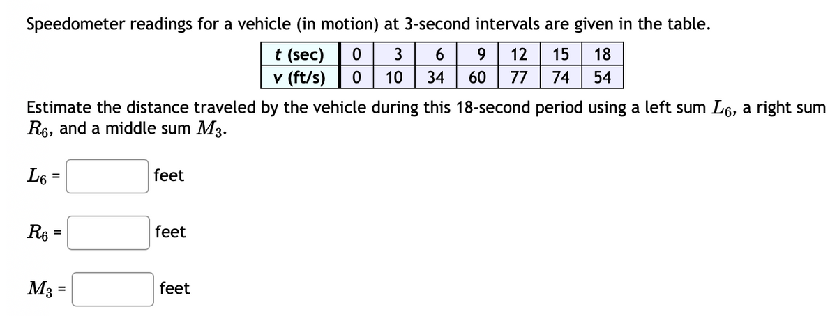 Speedometer readings for a vehicle (in motion) at 3-second intervals are given in the table.
t (sec) 0 3
6 9 12 15 18
10 34 60 77 74 54
v (ft/s) 0
Estimate the distance traveled by the vehicle during this 18-second period using a left sum Lå, a right sum
R6, and a middle sum M3.
L6 =
R6 =
M3
=
feet
feet
feet