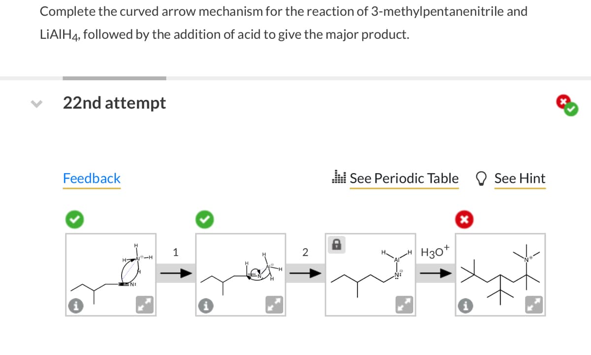 Complete the curved arrow mechanism for the reaction of 3-methylpentanenitrile and
followed by the addition of acid to give the major product.
LiAlH4,
22nd attempt
Feedback
EN:
1
2
.:: See Periodic Table
8
H30+
x
See Hint