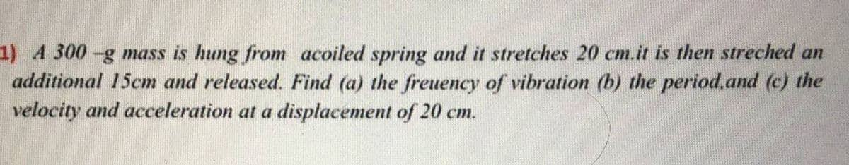 1) 4 300-g mass is hung from acoiled spring and it stretches 20 cm.it is then streched an
additional 15cm and released. Find (a) the freuency of vibration (b) the period.and (c) the
velocity and acceleration at a displacement of 20 cm.
