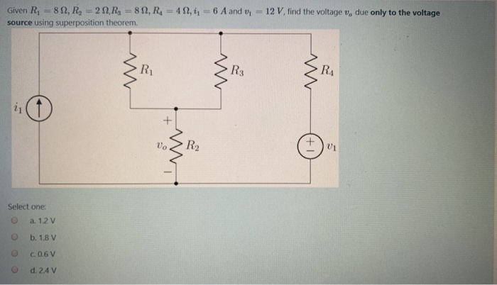 12 V, find the voltage v, due only to the voltage
%3D
%3D
Given R, = 82, R, = 20, R 82, R=4 2, i 6 A and v
%3D
source using superposition theorem.
R1
R3
RA
Vo
R2
Select one:
a. 1.2 V
b. 1.8 V
C.0.6 V
d. 2.4 V
+1
