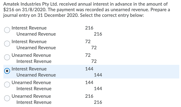 Amatek Industries Pty Ltd. received annual interest in advance in the amount of
$216 on 31/8/2020. The payment was recorded as unearned revenue. Prepare a
journal entry on 31 December 2020. Select the correct entry below:
Interest Revenue
216
Unearned Revenue
216
Interest Revenue
72
Unearned Revenue
72
Unearned Revenue
72
Interest Revenue
72
Interest Revenue
144
Unearned Revenue
144
Unearned Revenue
144
Interest Revenue
144
Unearned Revenue
216
Interest Revenue
216
