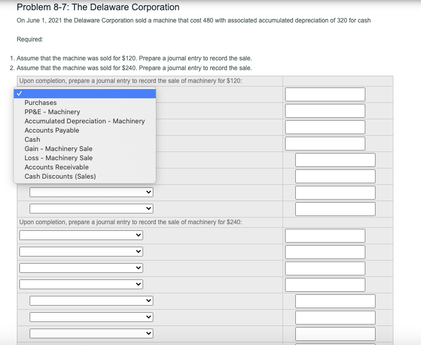 Problem 8-7: The Delaware Corporation
On June 1, 2021 the Delaware Corporation sold a machine that cost 480 with associated accumulated depreciation of 320 for cash
Required:
1. Assume that the machine was sold for $120. Prepare a journal entry to record the sale.
2. Assume that the machine was sold for $240. Prepare a journal entry to record the sale.
Upon completion, prepare a journal entry to record the sale of machinery for $120:
Purchases
PP&E - Machinery
Accumulated Depreciation - Machinery
Accounts Payable
Cash
Gain - Machinery Sale
Loss - Machinery Sale
Accounts Receivable
Cash Discounts (Sales)
Upon completion, prepare a journal entry to record the sale of machinery for $240:
