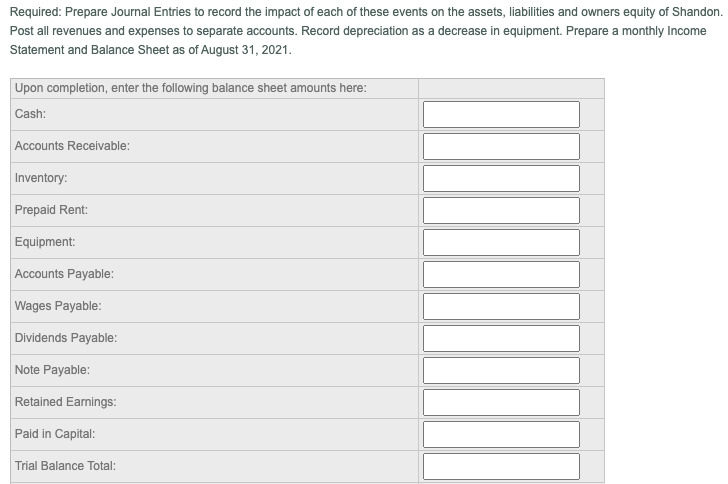 Required: Prepare Journal Entries to record the impact of each of these events on the assets, liabilities and owners equity of Shandon.
Post all revenues and expenses to separate accounts. Record depreciation as a decrease in equipment. Prepare a monthly Income
Statement and Balance Sheet as of August 31, 2021.
Upon completion, enter the following balance sheet amounts here:
Cash:
Accounts Receivable:
Inventory:
Prepaid Rent:
Equipment:
Accounts Payable:
Wages Payable:
Dividends Payable:
Note Payable:
Retained Earnings:
Paid in Capital:
Trial Balance Total:
