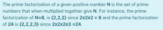 The prime factorization of a given positive number N is the set of prime
numbers that when multiplied together give N. For instance, the prime
factorization of N=8, is {2,2,2} since 2x2x2 = 8 and the prime factorization
of 24 is {2,2,2,3} since 2x2x2x3 =24.
