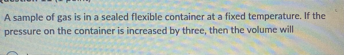 A sample of gas is in a sealed flexible container at a fixed temperature. If the
pressure on the container is increased by three, then the volume will
