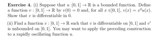 Exercise 4. (i) Suppose that u :]0, 1] → R is a bounded function. Define
a function v: [0, 1] → R by v(0) = 0 and, for all x ]0, 1], v(x) = x²u(x).
Show that v is differentiable in 0.
(ii) Find a function v: [0, 1] → R such that v is differentiable on [0, 1] and v'
is unbounded on [0, 1]. You may want to apply the preceding construction
to a rapidly oscillating function u.