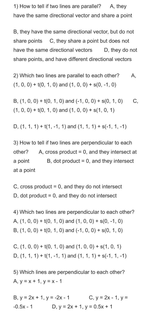 1) How to tell if two lines are parallel? A, they
have the same directional vector and share a point
B, they have the same directional vector, but do not
share points C, they share a point but does not
have the same directional vectors D, they do not
share points, and have different directional vectors
2) Which two lines are parallel to each other? A,
(1, 0, 0) + t(0, 1, 0) and (1, 0, 0) + s(0, -1, 0)
B, (1, 0, 0) + t(0, 1, 0) and (-1, 0, 0) + s(0, 1, 0)
(1, 0, 0) + t(0, 1, 0) and (1, 0, 0) + s(1, 0, 1)
D, (1, 1, 1) + t(1, -1, 1) and (1, 1, 1) + s(-1, 1, -1)
3) How to tell if two lines are perpendicular to each
other?
A, cross product = 0, and they intersect at
B, dot product = 0, and they intersect
a point
at a point
C, cross product = 0, and they do not intersect
D, dot product = 0, and they do not intersect
4) Which two lines are perpendicular to each other?
A, (1, 0, 0) + t(0, 1, 0) and (1, 0, 0) + s(0, -1,0)
B, (1, 0, 0) + t(0, 1, 0) and (-1, 0, 0) + s(0, 1, 0)
C, (1, 0, 0) + t(0, 1, 0) and (1, 0, 0) + s(1, 0, 1)
D, (1, 1, 1) + t(1, -1, 1) and (1, 1, 1) + s(-1, 1, -1)
5) Which lines are perpendicular to each other?
A, y = x + 1, y = x - 1
B, y = 2x + 1, y = -2x - 1
-0.5x - 1
C,
C, y = 2x - 1, y =
D, y = 2x + 1, y = 0.5x + 1