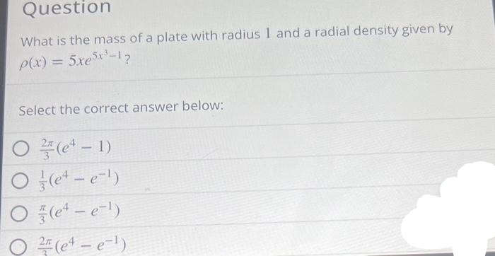 Question
What is the mass of a plate with radius 1 and a radial density given by
p(x) = 5xe5x³-1?
Select the correct answer below:
O(e¹-1)
(e4-e-¹)
(e4-e-¹)
2(e¹ - e-¹)