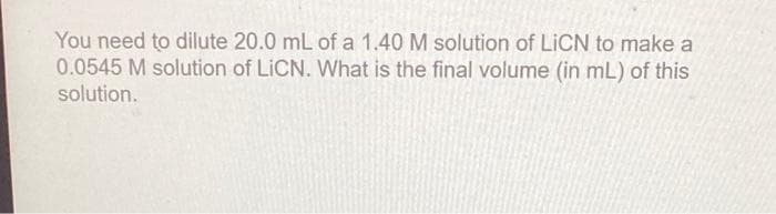 You need to dilute 20.0 mL of a 1.40 M solution of LICN to make a
0.0545 M solution of LiCN. What is the final volume (in mL) of this
solution.