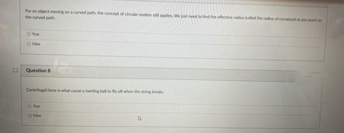 For an object moving on a curved path, the concept of circular motion still applies. We just need to find the effective radius (called the radius of curvaturel at any point on
the curved path
O True
O Fabe
Question 8
Centrifugal force is what cause a twirling ball to fly off when the string breaks.
O True
O Fabe