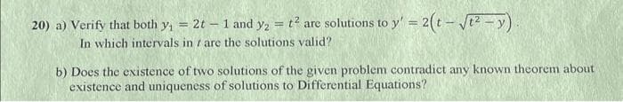 20) a) Verify that both y₁ = 2t - 1 and y₂ = t² are solutions to y' = 2(t-√²-y).
In which intervals in are the solutions valid?
b) Does the existence of two solutions of the given problem contradict any known theorem about
existence and uniqueness of solutions to Differential Equations?