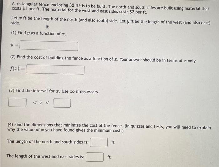 A rectangular fence enclosing 32 ft2 is to be built. The north and south sides are built using material that
costs $1 per ft. The material for the west and east sides costs $2 per ft.
Let z ft be the length of the north (and also south) side. Let y ft be the length of the west (and also east)
side.
(1) Find y as a function of 2.
y =
(2) Find the cost of building the fence as a function of x. Your answer should be in terms of only.
f(x) =
(3) Find the interval for x. Use co if necessary.
< x <
(4) Find the dimensions that minimize the cost of the fence. (In quizzes and tests, you will need to explain
why the value of a you have found gives the minimum cost.)
The length of the north and south sides is:
The length of the west and east sides is:
ft
ft