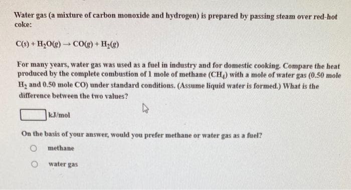 Water gas (a mixture of carbon monoxide and hydrogen) is prepared by passing steam over red-hot
coke:
C(s) + H₂O(g) → CO(g) + H₂(g)
For many years, water gas was used as a fuel in industry and for domestic cooking. Compare the heat
produced by the complete combustion of 1 mole of methane (CH4) with a mole of water gas (0.50 mole
H₂ and 0.50 mole CO) under standard conditions. (Assume liquid water is formed.) What is the
difference between the two values?
kJ/mol
On the basis of your answer, would you prefer methane or water gas as a fuel?
methane
O
water gas