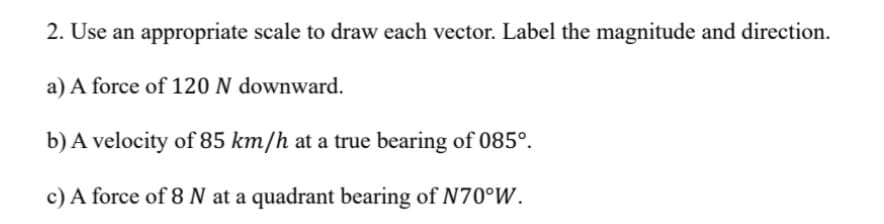 2. Use an appropriate scale to draw each vector. Label the magnitude and direction.
a) A force of 120 N downward.
b) A velocity of 85 km/h at a true bearing of 085°.
c) A force of 8 N at a quadrant bearing of N70°W.