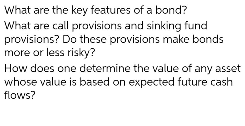 What are the key features of a bond?
What are call provisions and sinking fund
provisions? Do these provisions make bonds
more or less risky?
How does one determine the value of any asset
whose value is based on expected future cash
flows?