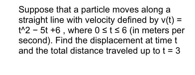 Suppose that a particle moves along a
straight line with velocity defined by v(t) =
t^2 - 5t +6, where 0 ≤ t ≤ 6 (in meters per
second). Find the displacement at time t
and the total distance traveled up to t = 3