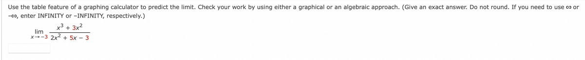 Use the table feature of a graphing calculator to predict the limit. Check your work by using either a graphical or an algebraic approach. (Give an exact answer. Do not round. If you need to use co or
-co, enter INFINITY or -INFINITY, respectively.)
x³ + 3x²
lim
x3 2x² + 5x - 3