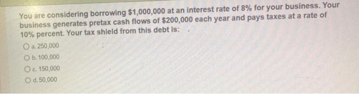 You are considering borrowing $1,000,000 at an interest rate of 8% for your business. Your
business generates pretax cash flows of $200,000 each year and pays taxes at a rate of
10% percent. Your tax shield from this debt is:
O a. 250,000
O b. 100,000
O c. 150,000
O d. 50,000