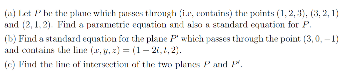 (a) Let P be the plane which passes through (i.e, contains) the points (1, 2, 3), (3, 2, 1)
and (2,1,2). Find a parametric equation and also a standard equation for P.
(b) Find a standard equation for the plane P' which passes through the point (3, 0, −1)
and contains the line (x, y, z) = (1 – 2t, t, 2).
(c) Find the line of intersection of the two planes P and P'.