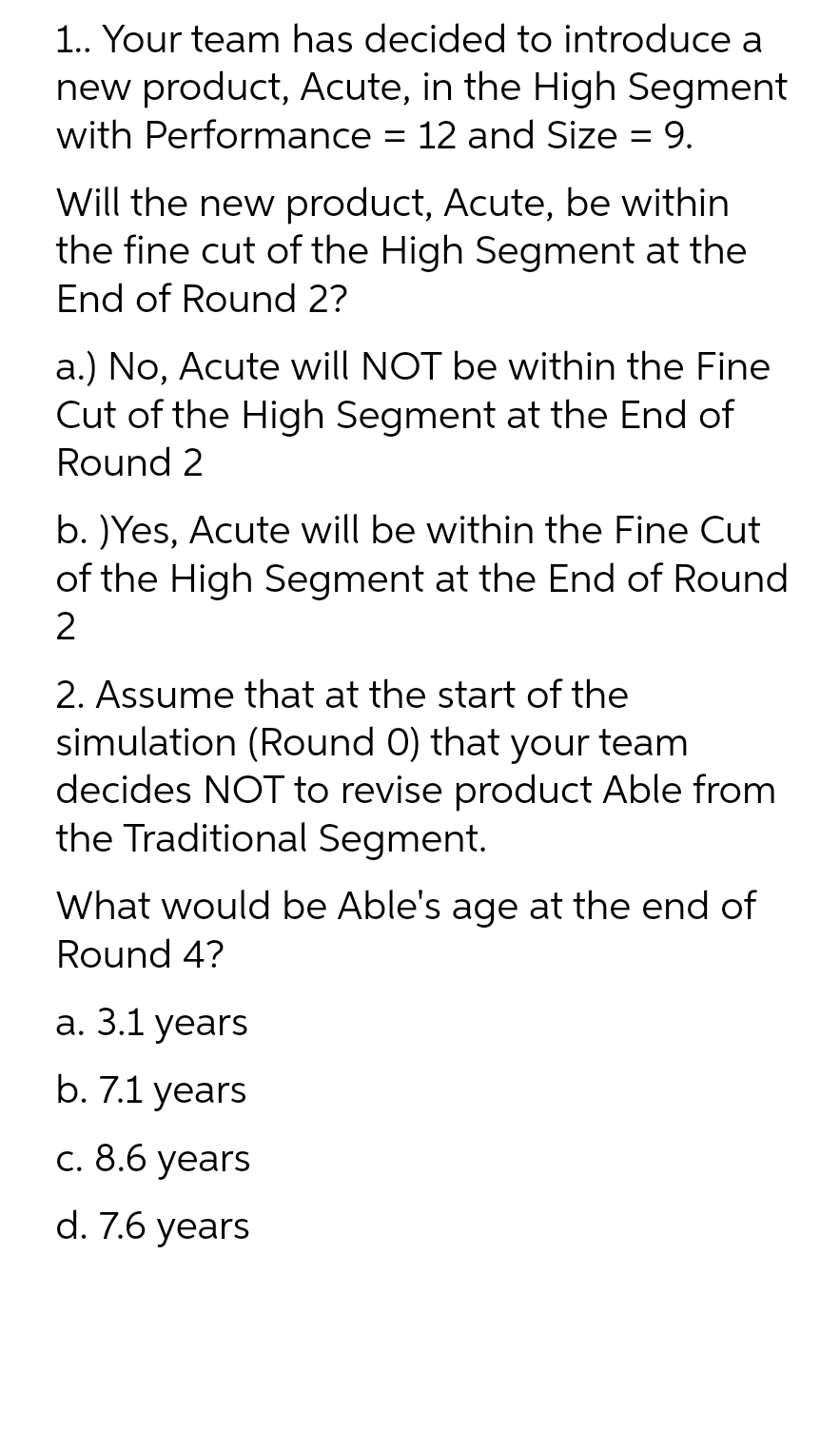 1.. Your team has decided to introduce a
new product, Acute, in the High Segment
with Performance = 12 and Size = 9.
Will the new product, Acute, be within
the fine cut of the High Segment at the
End of Round 2?
a.) No, Acute will NOT be within the Fine
Cut of the High Segment at the End of
Round 2
b. )Yes, Acute will be within the Fine Cut
of the High Segment at the End of Round
2
2. Assume that at the start of the
simulation (Round 0) that your team
decides NOT to revise product Able from
the Traditional Segment.
What would be Able's age at the end of
Round 4?
a. 3.1 years
b. 7.1 years
c. 8.6 years
d. 7.6 years