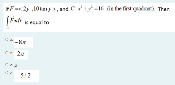 If F =< 2y ,10tan y>, and C:x +y =16 (in the first quadrant). Then
(F•dr is equal to
a.
-87
O b. 27
O c.
Od.
-5/2
