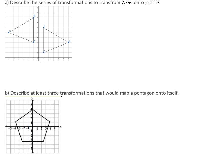 a) Describe the series of transformations to transfrom AABC onto AA'B'C.
b) Describe at least three transformations that would map a pentagon onto itself.
12 3 4 5
