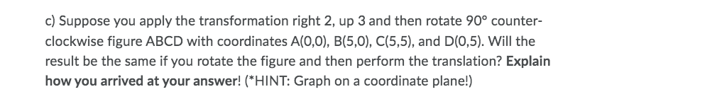 c) Suppose you apply the transformation right 2, up 3 and then rotate 90° counter-
clockwise figure ABCD with coordinates A(0,0), B(5,0), C(5,5), and D(0,5). Will the
result be the same if you rotate the figure and then perform the translation? Explain
how you arrived at your answer! (*HINT: Graph on a coordinate plane!)
