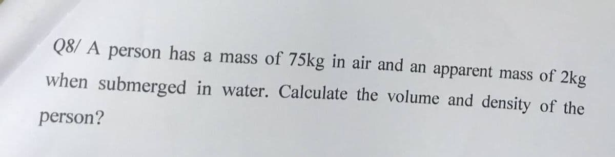 Q8/ A person has a mass of 75kg in air and an apparent mass of 2kg
when submerged in water. Calculate the volume and density of the
person?
