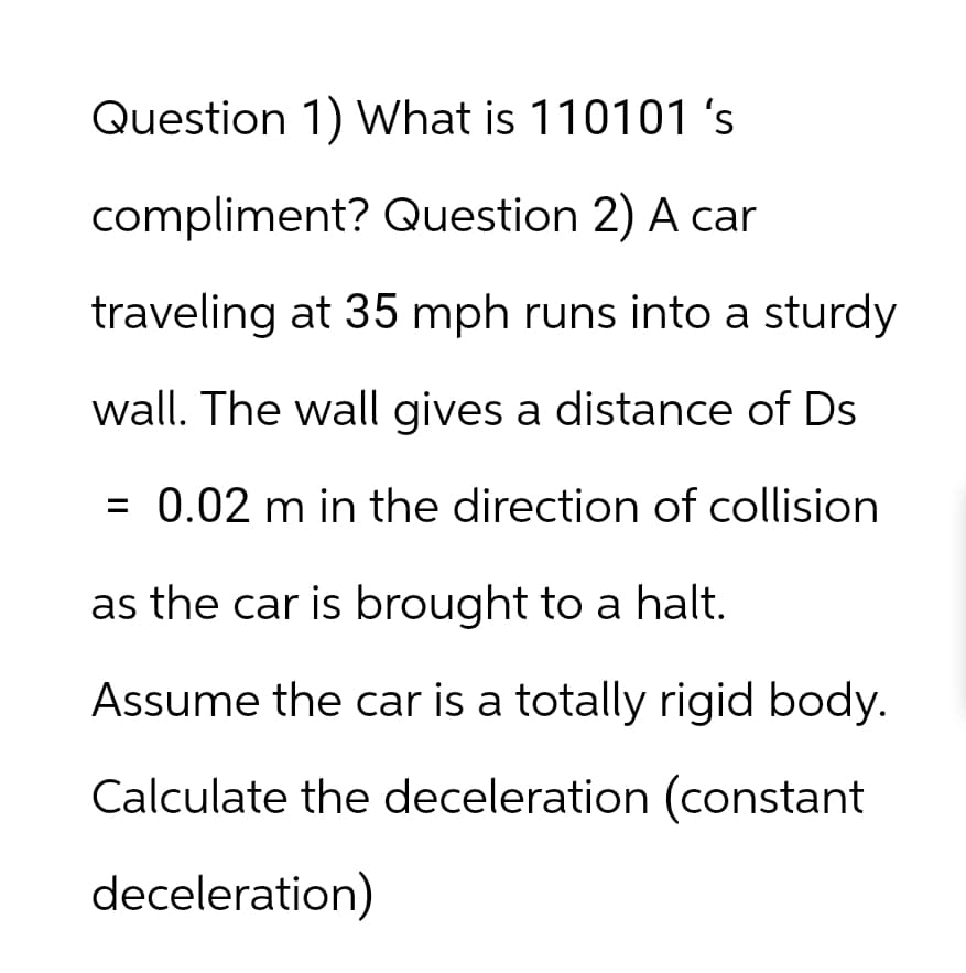 Question 1) What is 110101 's
compliment? Question 2) A car
traveling at 35 mph runs into a sturdy
wall. The wall gives a distance of Ds
= 0.02 m in the direction of collision
as the car is brought to a halt.
Assume the car is a totally rigid body.
Calculate the deceleration (constant
deceleration)