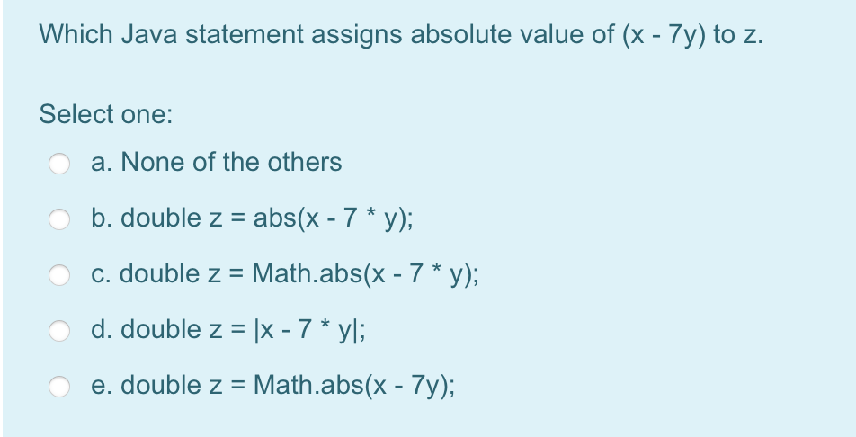 Which Java statement assigns absolute value of (x - 7y) to z.
Select one:
a. None of the others
b. double z = abs(x - 7 * y);
c. double z = Math.abs(x - 7 * y);
d. double z = |x - 7 * yl;
e. double z = Math.abs(x - 7y);
